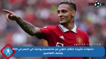 «تحولات مثيرة» انتقال أنتوني من مانشستر يونايتد إلى النصر في 2025 يكشف التفاصيل